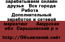 зарабатываем онлайн друзья - Все города Работа » Дополнительный заработок и сетевой маркетинг   . Амурская обл.,Серышевский р-н